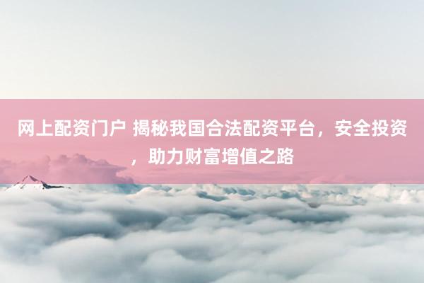网上配资门户 揭秘我国合法配资平台，安全投资，助力财富增值之路