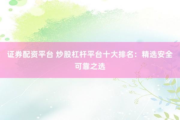 证券配资平台 炒股杠杆平台十大排名：精选安全可靠之选