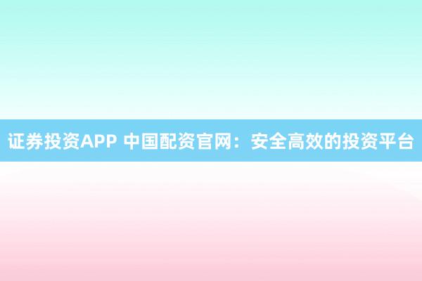 证券投资APP 中国配资官网：安全高效的投资平台