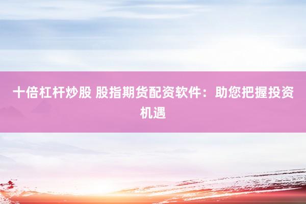 十倍杠杆炒股 股指期货配资软件：助您把握投资机遇