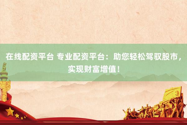 在线配资平台 专业配资平台：助您轻松驾驭股市，实现财富增值！