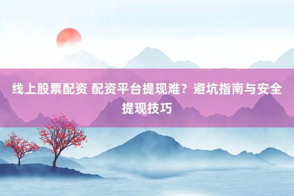 线上股票配资 配资平台提现难？避坑指南与安全提现技巧