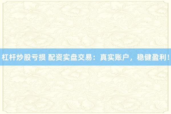 杠杆炒股亏损 配资实盘交易：真实账户，稳健盈利！