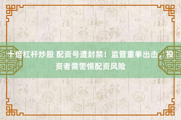 十倍杠杆炒股 配资号遭封禁！监管重拳出击，投资者需警惕配资风险