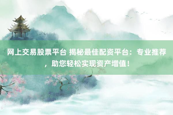 网上交易股票平台 揭秘最佳配资平台：专业推荐，助您轻松实现资产增值！