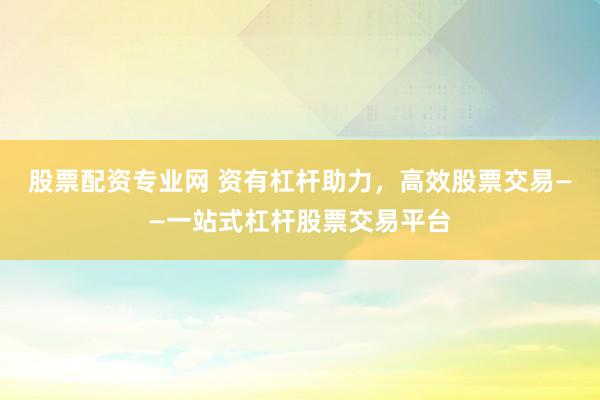 股票配资专业网 资有杠杆助力，高效股票交易——一站式杠杆股票交易平台
