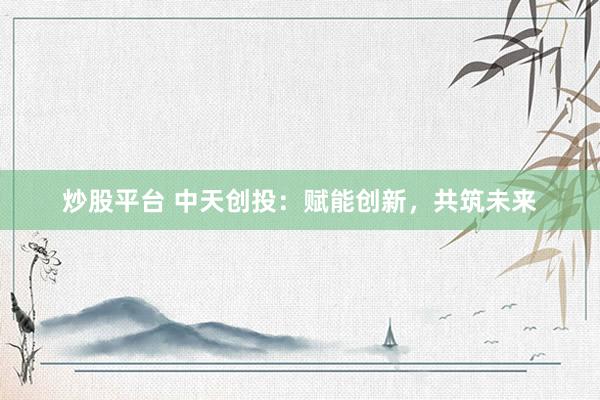 炒股平台 中天创投：赋能创新，共筑未来
