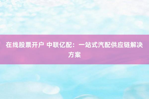 在线股票开户 中联亿配：一站式汽配供应链解决方案