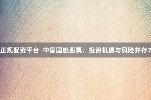 正规配资平台  中国国旅股票：投资机遇与风险并存？