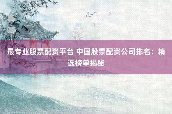 最专业股票配资平台 中国股票配资公司排名：精选榜单揭秘
