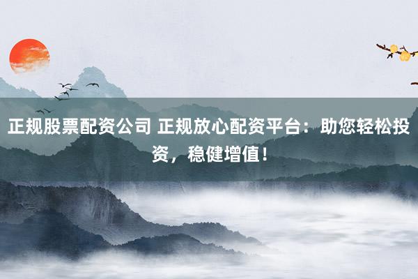 正规股票配资公司 正规放心配资平台：助您轻松投资，稳健增值！