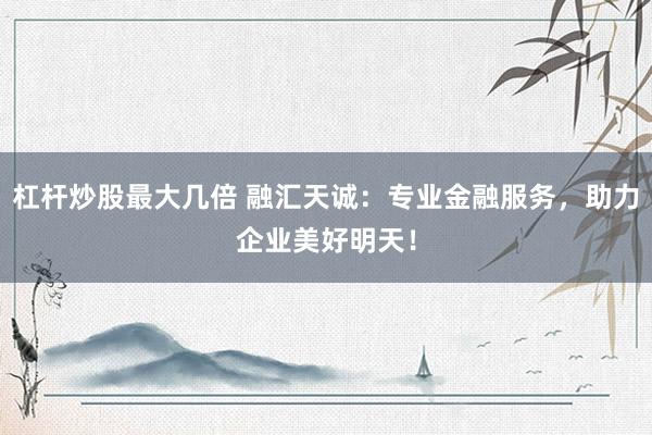杠杆炒股最大几倍 融汇天诚：专业金融服务，助力企业美好明天！