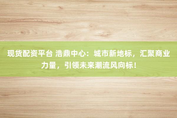 现货配资平台 浩鼎中心：城市新地标，汇聚商业力量，引领未来潮流风向标！