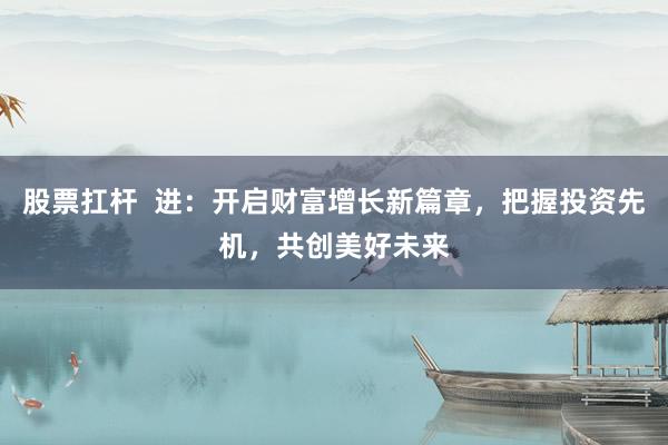 股票扛杆  进：开启财富增长新篇章，把握投资先机，共创美好未来