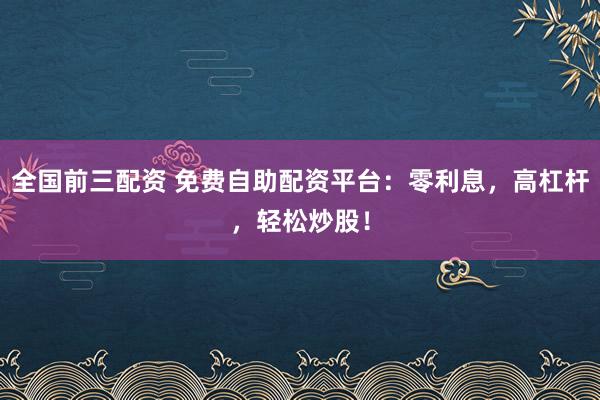 全国前三配资 免费自助配资平台：零利息，高杠杆，轻松炒股！