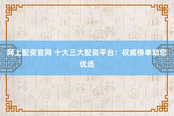 网上配资官网 十大三大配资平台：权威榜单助您优选