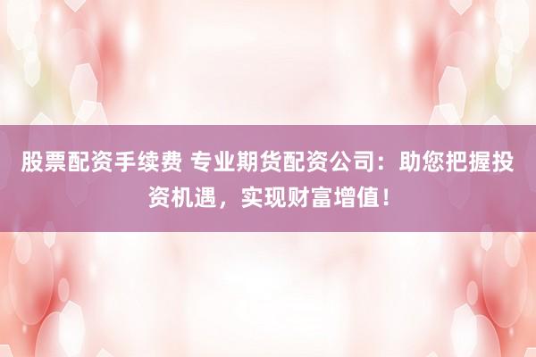股票配资手续费 专业期货配资公司：助您把握投资机遇，实现财富增值！