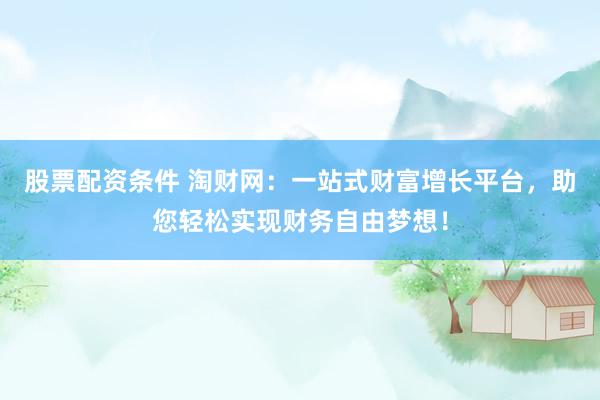 股票配资条件 淘财网：一站式财富增长平台，助您轻松实现财务自由梦想！