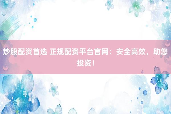 炒股配资首选 正规配资平台官网：安全高效，助您投资！
