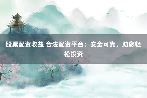 股票配资收益 合法配资平台：安全可靠，助您轻松投资