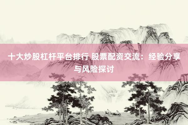 十大炒股杠杆平台排行 股票配资交流：经验分享与风险探讨