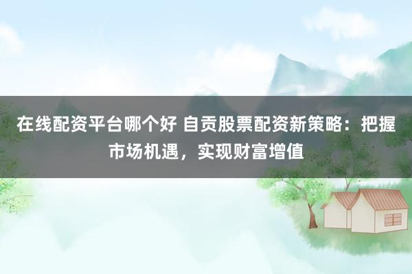 在线配资平台哪个好 自贡股票配资新策略：把握市场机遇，实现财富增值