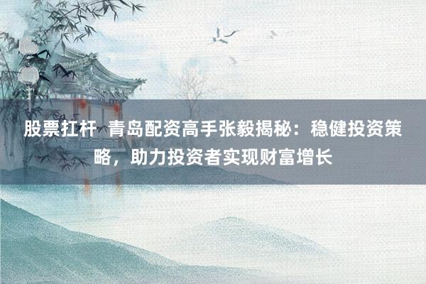股票扛杆  青岛配资高手张毅揭秘：稳健投资策略，助力投资者实现财富增长