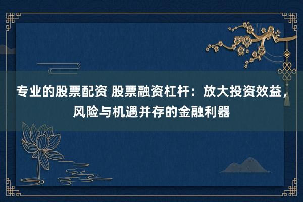 专业的股票配资 股票融资杠杆：放大投资效益，风险与机遇并存的金融利器