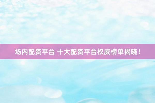 场内配资平台 十大配资平台权威榜单揭晓！