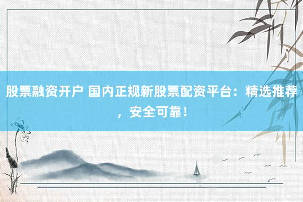 股票融资开户 国内正规新股票配资平台：精选推荐，安全可靠！