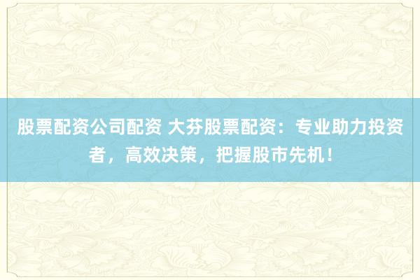 股票配资公司配资 大芬股票配资：专业助力投资者，高效决策，把握股市先机！
