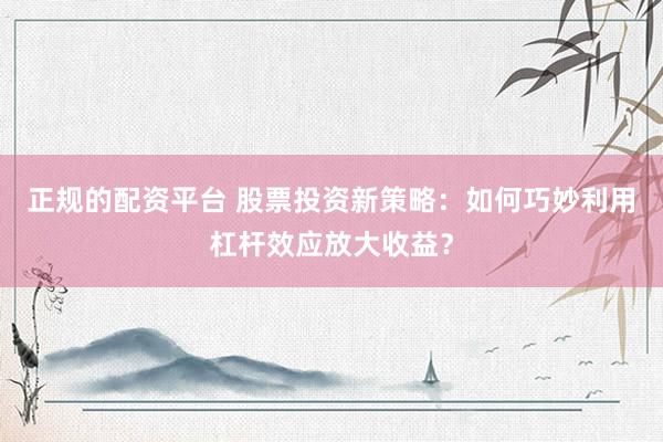正规的配资平台 股票投资新策略：如何巧妙利用杠杆效应放大收益？