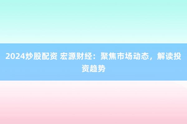 2024炒股配资 宏源财经：聚焦市场动态，解读投资趋势