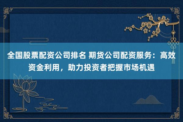 全国股票配资公司排名 期货公司配资服务：高效资金利用，助力投资者把握市场机遇