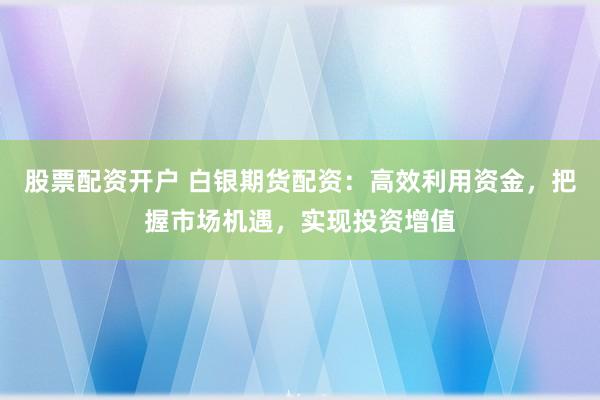 股票配资开户 白银期货配资：高效利用资金，把握市场机遇，实现投资增值