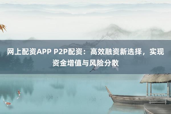 网上配资APP P2P配资：高效融资新选择，实现资金增值与风险分散