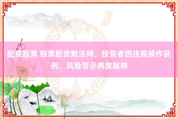 配资股票 股票配资触法网，投资者因违规操作获刑，风险警示再度敲响
