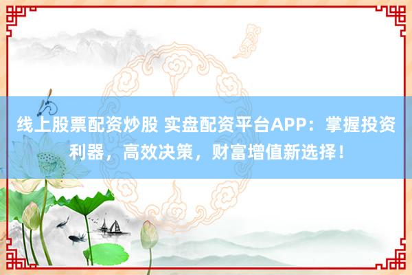 线上股票配资炒股 实盘配资平台APP：掌握投资利器，高效决策，财富增值新选择！