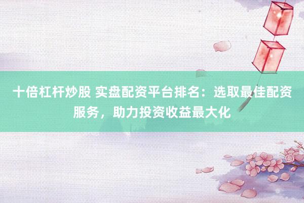 十倍杠杆炒股 实盘配资平台排名：选取最佳配资服务，助力投资收益最大化