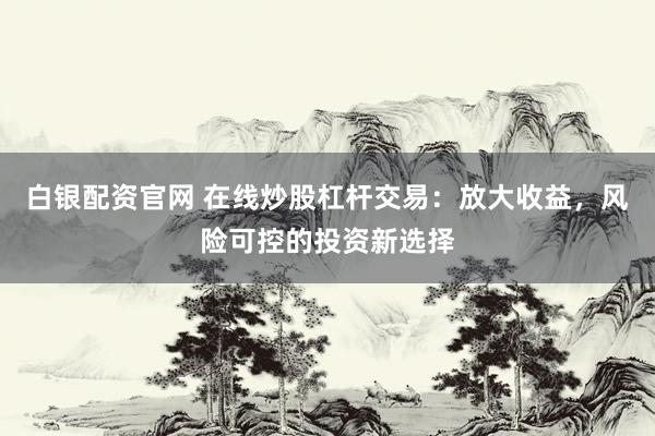 白银配资官网 在线炒股杠杆交易：放大收益，风险可控的投资新选择