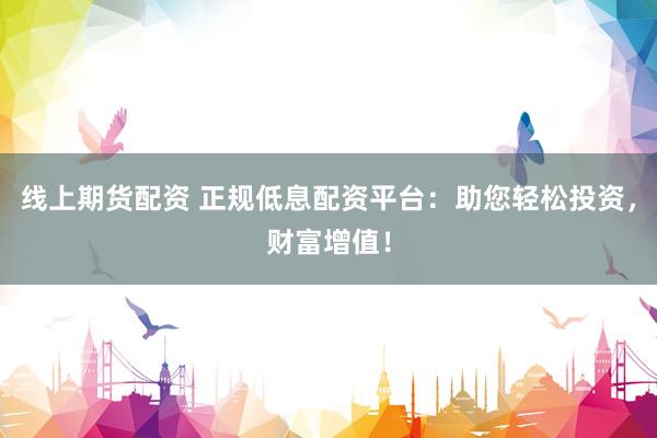 线上期货配资 正规低息配资平台：助您轻松投资，财富增值！