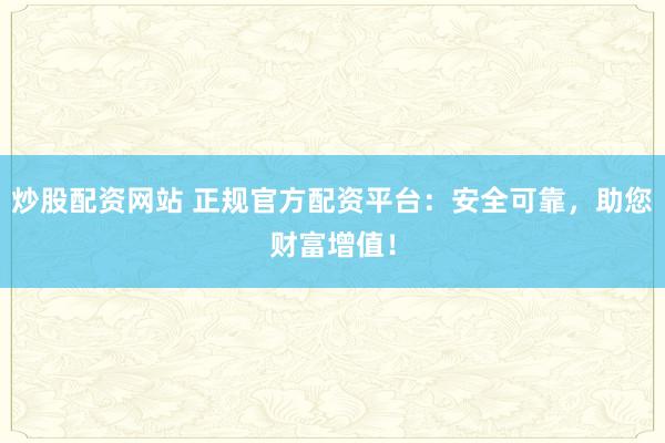 炒股配资网站 正规官方配资平台：安全可靠，助您财富增值！