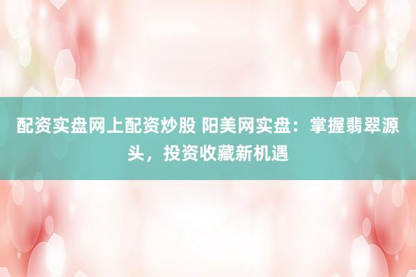配资实盘网上配资炒股 阳美网实盘：掌握翡翠源头，投资收藏新机遇