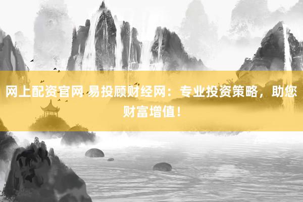 网上配资官网 易投顾财经网：专业投资策略，助您财富增值！