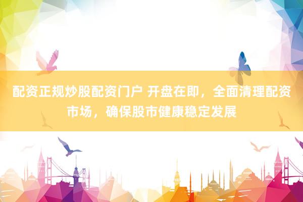 配资正规炒股配资门户 开盘在即，全面清理配资市场，确保股市健康稳定发展