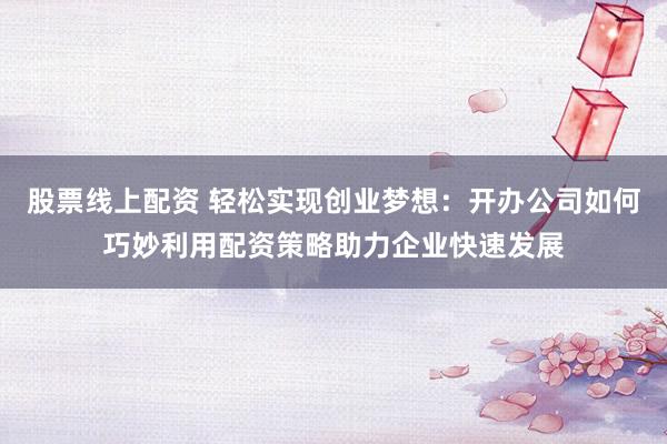 股票线上配资 轻松实现创业梦想：开办公司如何巧妙利用配资策略助力企业快速发展