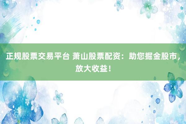 正规股票交易平台 萧山股票配资：助您掘金股市，放大收益！