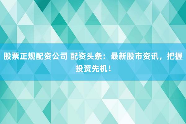 股票正规配资公司 配资头条：最新股市资讯，把握投资先机！