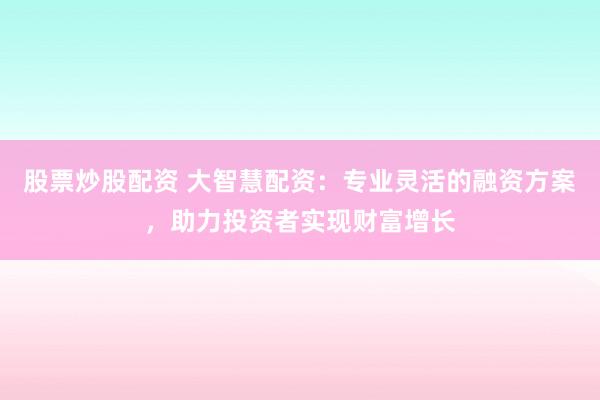 股票炒股配资 大智慧配资：专业灵活的融资方案，助力投资者实现财富增长
