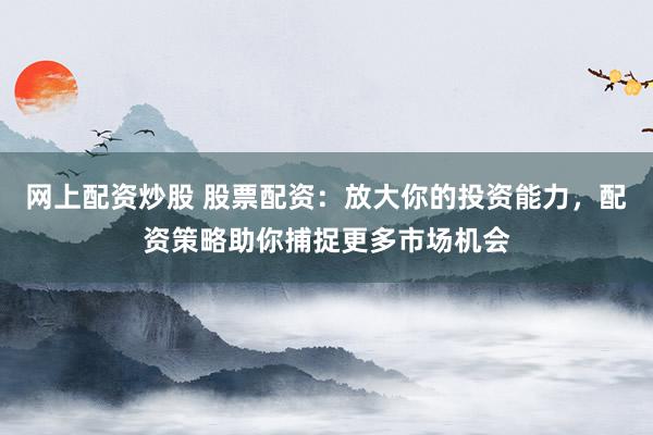 网上配资炒股 股票配资：放大你的投资能力，配资策略助你捕捉更多市场机会